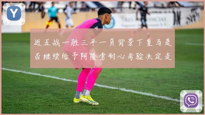 近五战一胜三平一负背景下皇马是否继续给予阿隆索耐心考验决定走向