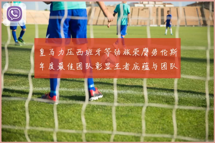 皇马力压西班牙等劲旅荣膺劳伦斯年度最佳团队彰显王者底蕴与团队统治力